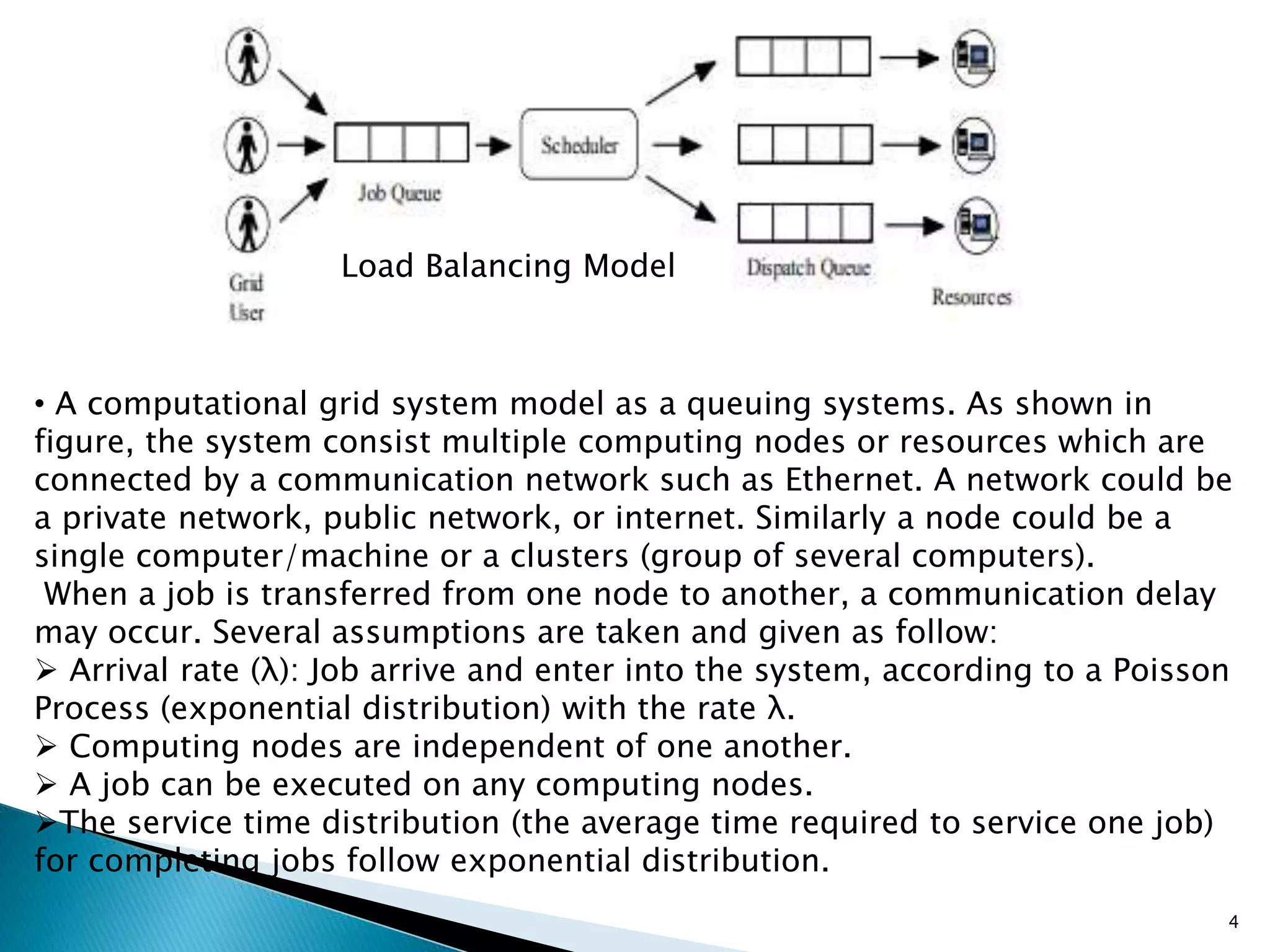 Load Balancing Model
• A computational grid system model as a queuing systems. As shown in
figure, the system consist multiple computing nodes or resources which are
connected by a communication network such as Ethernet. A network could be
a private network, public network, or internet. Similarly a node could be a
single computer/machine or a clusters (group of several computers).
When a job is transferred from one node to another, a communication delay
may occur. Several assumptions are taken and given as follow:
 Arrival rate (λ): Job arrive and enter into the system, according to a Poisson
Process (exponential distribution) with the rate λ.
 Computing nodes are independent of one another.
 A job can be executed on any computing nodes.
The service time distribution (the average time required to service one job)
for completing jobs follow exponential distribution.
4
 
