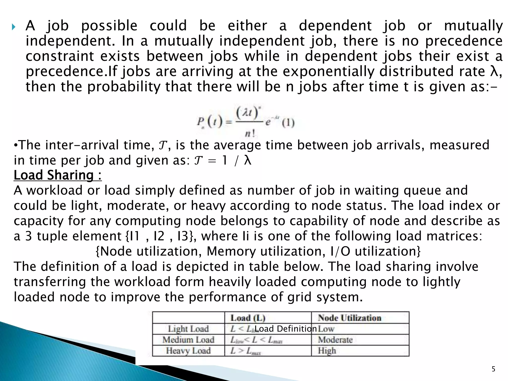  A job possible could be either a dependent job or mutually
independent. In a mutually independent job, there is no precedence
constraint exists between jobs while in dependent jobs their exist a
precedence.If jobs are arriving at the exponentially distributed rate λ,
then the probability that there will be n jobs after time t is given as:-
•The inter-arrival time, 𝒯, is the average time between job arrivals, measured
in time per job and given as: 𝒯 = 1 / λ
Load Sharing :
A workload or load simply defined as number of job in waiting queue and
could be light, moderate, or heavy according to node status. The load index or
capacity for any computing node belongs to capability of node and describe as
a 3 tuple element {I1 , I2 , I3}, where Ii is one of the following load matrices:
{Node utilization, Memory utilization, I/O utilization}
The definition of a load is depicted in table below. The load sharing involve
transferring the workload form heavily loaded computing node to lightly
loaded node to improve the performance of grid system.
Load Definition
5
 