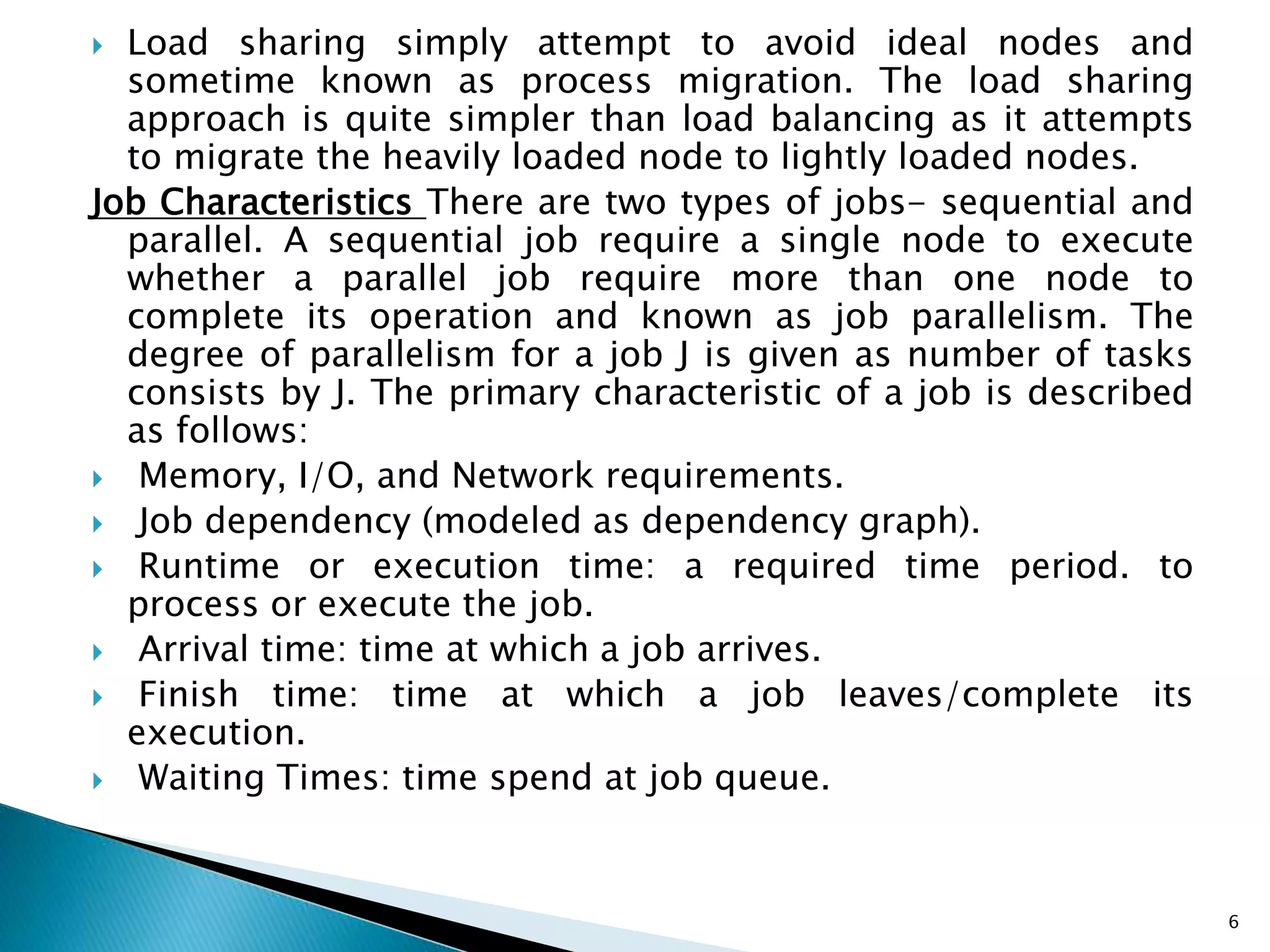  Load sharing simply attempt to avoid ideal nodes and
sometime known as process migration. The load sharing
approach is quite simpler than load balancing as it attempts
to migrate the heavily loaded node to lightly loaded nodes.
Job Characteristics There are two types of jobs- sequential and
parallel. A sequential job require a single node to execute
whether a parallel job require more than one node to
complete its operation and known as job parallelism. The
degree of parallelism for a job J is given as number of tasks
consists by J. The primary characteristic of a job is described
as follows:
 Memory, I/O, and Network requirements.
 Job dependency (modeled as dependency graph).
 Runtime or execution time: a required time period. to
process or execute the job.
 Arrival time: time at which a job arrives.
 Finish time: time at which a job leaves/complete its
execution.
 Waiting Times: time spend at job queue.
6
 