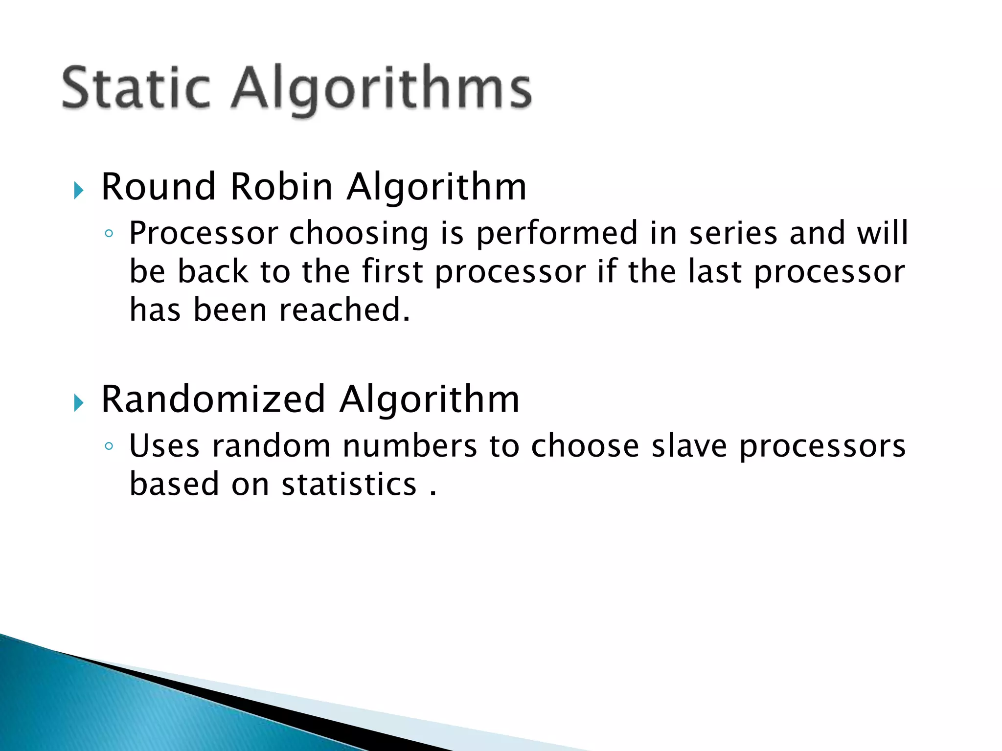  Round Robin Algorithm
◦ Processor choosing is performed in series and will
be back to the first processor if the last processor
has been reached.
 Randomized Algorithm
◦ Uses random numbers to choose slave processors
based on statistics .
 