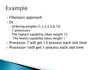  Fibonacci approach
 Ex
◦ Ordering weights (1,1,2,3,5,8,13)
◦ 7 processors
◦ The highest capability takes weight 13
◦ The lowest capability takes weight 1
 Processor 7 will get 13 process each slot time
 Processor 1will get 1 process each slot time
 