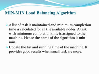 MIN-MIN Load Balancing Algorithm
A list of task is maintained and minimum completion
time is calculated for all the available nodes. A task
with minimum completion time is assigned to the
machine. Hence the name of the algorithm is min-
min.
Update the list and running time of the machine. It
provides good results when small task are more.
 