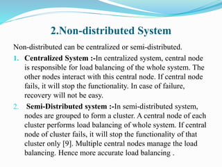 2.Non-distributed System
Non-distributed can be centralized or semi-distributed.
1. Centralized System :-In centralized system, central node
is responsible for load balancing of the whole system. The
other nodes interact with this central node. If central node
fails, it will stop the functionality. In case of failure,
recovery will not be easy.
2. Semi-Distributed system :-In semi-distributed system,
nodes are grouped to form a cluster. A central node of each
cluster performs load balancing of whole system. If central
node of cluster fails, it will stop the functionality of that
cluster only [9]. Multiple central nodes manage the load
balancing. Hence more accurate load balancing .
 