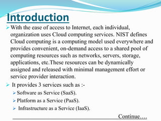 Introduction
With the ease of access to Internet, each individual,
organization uses Cloud computing services. NIST defines
Cloud computing is a computing model used everywhere and
provides convenient, on-demand access to a shared pool of
computing resources such as networks, servers, storage,
applications, etc.These resources can be dynamically
assigned and released with minimal management effort or
service provider interaction.
 It provides 3 services such as :-
 Software as Service (SaaS).
 Platform as a Service (PaaS).
 Infrastructure as a Service (IaaS).
Continue….
 