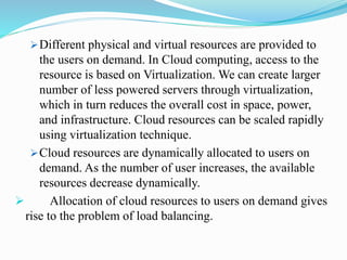 Different physical and virtual resources are provided to
the users on demand. In Cloud computing, access to the
resource is based on Virtualization. We can create larger
number of less powered servers through virtualization,
which in turn reduces the overall cost in space, power,
and infrastructure. Cloud resources can be scaled rapidly
using virtualization technique.
Cloud resources are dynamically allocated to users on
demand. As the number of user increases, the available
resources decrease dynamically.
 Allocation of cloud resources to users on demand gives
rise to the problem of load balancing.
 