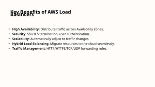 Key Benefits of AWS Load
Balancers
• High Availability: Distribute traffic across Availability Zones.
• Security: SSL/TLS termination, user authentication.
• Scalability: Automatically adjust to traffic changes.
• Hybrid Load Balancing: Migrate resources to the cloud seamlessly.
• Traffic Management: HTTP/HTTPS/TCP/UDP forwarding rules.
 