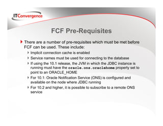 FCF Pre-Requisites
There are a number of pre-requisites which must be met before
FCF can be used. These include:
   Implicit connection cache is enabled
   Service names must be used for connecting to the database
   If using the 10.1 release, the JVM in which the JDBC instance is
   running must have the oracle.ons.oraclehome property set to
   point to an ORACLE_HOME
   For 10.1: Oracle Notification Service (ONS) is configured and
   available on the node where JDBC running
   For 10.2 and higher, it is possible to subscribe to a remote ONS
   service
 
