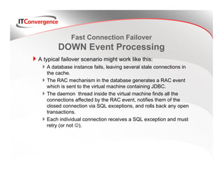 Fast Connection Failover
        DOWN Event Processing
A typical failover scenario might work like this:
   A database instance fails, leaving several stale connections in
   the cache.
   The RAC mechanism in the database generates a RAC event
   which is sent to the virtual machine containing JDBC.
   The daemon thread inside the virtual machine finds all the
   connections affected by the RAC event, notifies them of the
   closed connection via SQL exceptions, and rolls back any open
   transactions.
   Each individual connection receives a SQL exception and must
   retry (or not ☺).
 