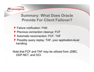 Summary: What Does Oracle
      Provide For Client Failover?

   Failure notification: FAN
   Previous connection cleanup: FCF
   Automatic reconnection: FCF, TAF
   Possibly query replay: TAF, your application-level
  handling

Note that FCF and TAF may be utilized from JDBC,
  ODP.NET, and OCI.
 