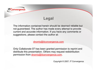 Legal
The information contained herein should be deemed reliable but
not guaranteed. The author has made every attempt to provide
current and accurate information. If you have any comments or
suggestions, please contact the author at:

                  dnorris@itconvergence.com

Only Collaborate 07 has been granted permission to reprint and
distribute this presentation. Others may request redistribution
permission from dnorris@itconvergence.com.

                                    Copyright © 2007, IT Convergence
 