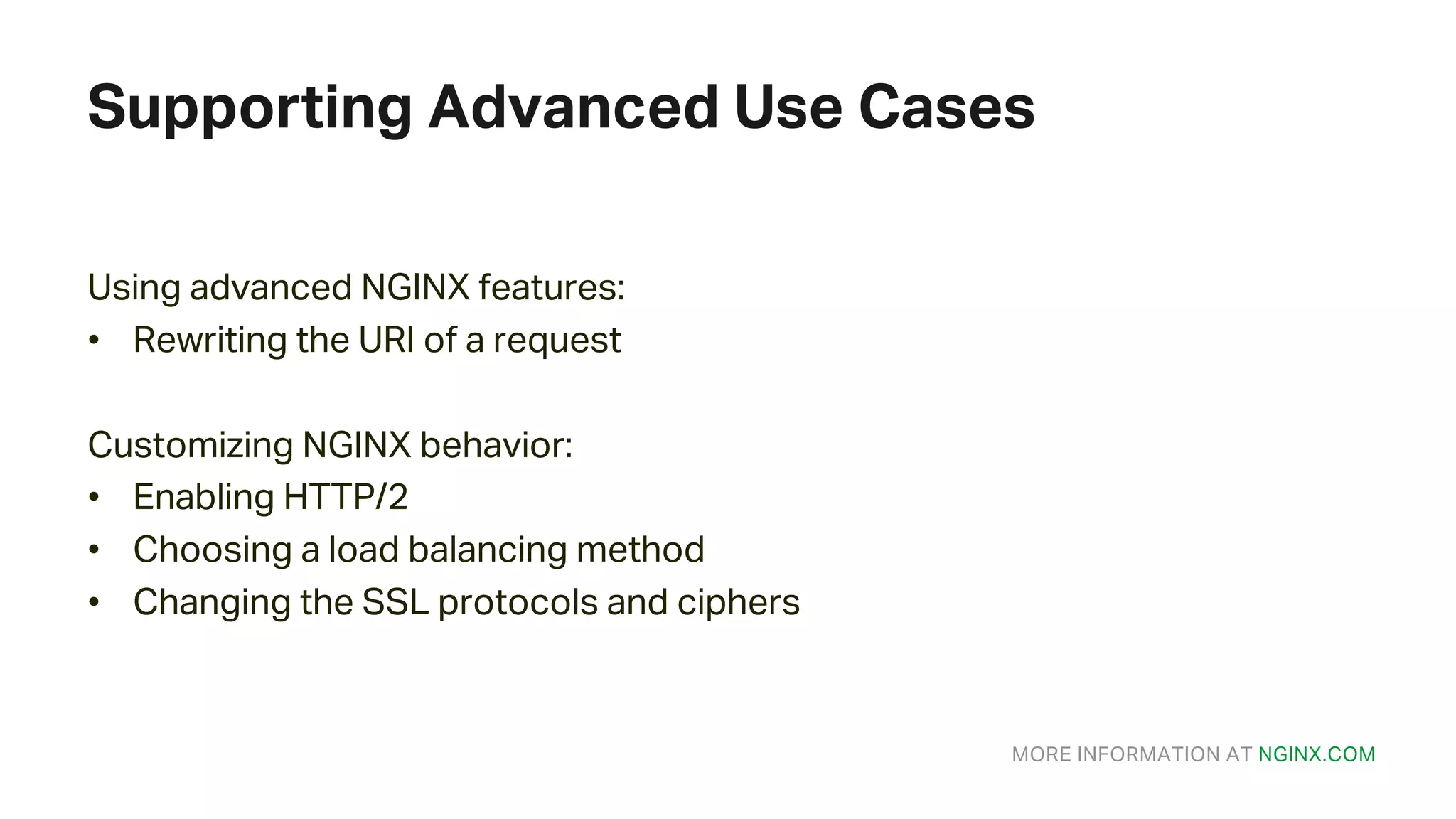 MORE INFORMATION AT NGINX.COM Supporting Advanced Use Cases Using advanced NGINX features: • Rewriting the URI of a request Customizing NGINX behavior: • Enabling HTTP/2 • Choosing a load balancing method • Changing the SSL protocols and ciphers 
