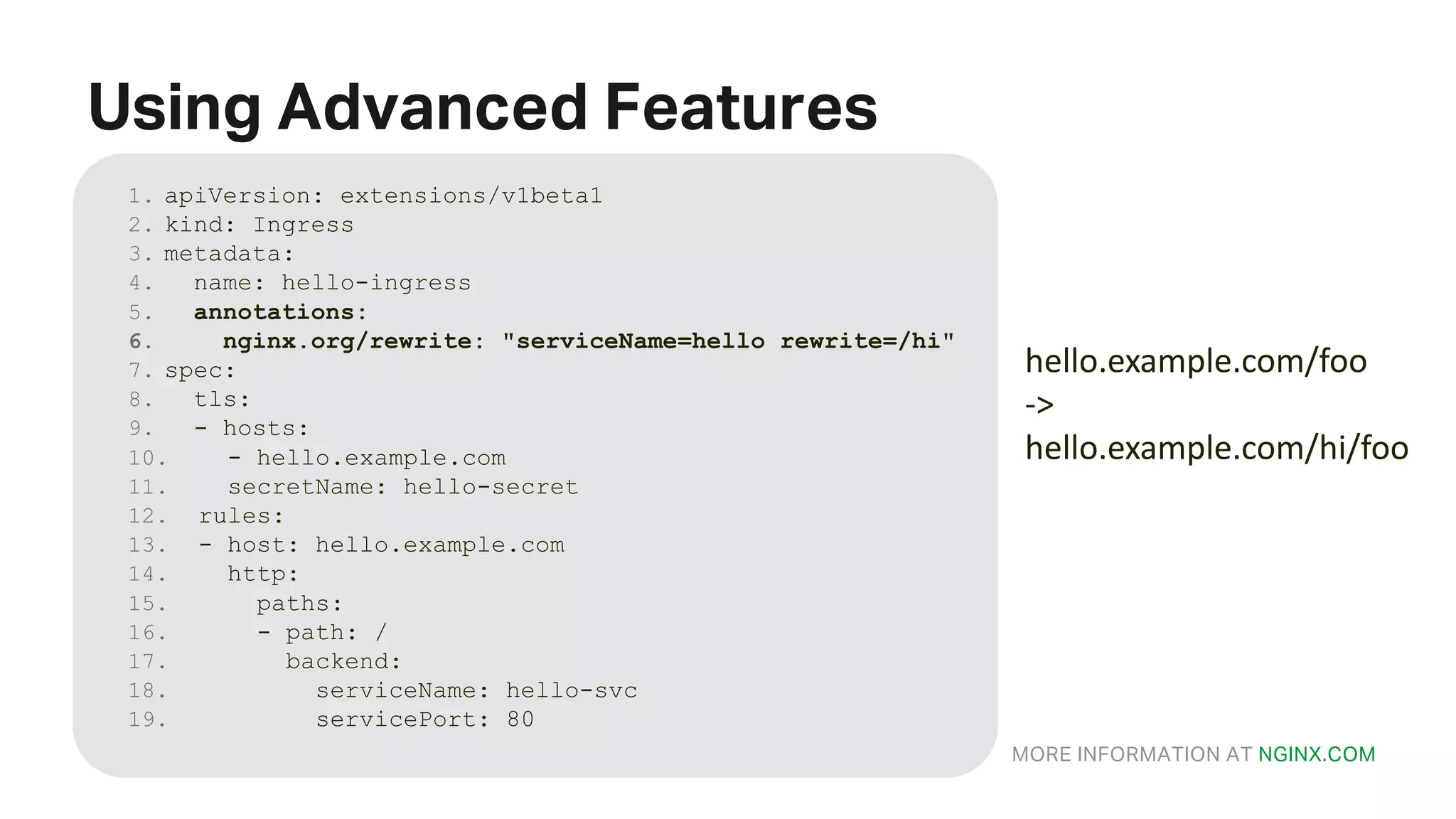 MORE INFORMATION AT NGINX.COM Using Advanced Features 1. apiVersion: extensions/v1beta1 2. kind: Ingress 3. metadata: 4. name: hello-ingress 5. annotations: 6. nginx.org/rewrite: "serviceName=hello rewrite=/hi" 7. spec: 8. tls: 9. - hosts: 10. - hello.example.com 11. secretName: hello-secret 12. rules: 13. - host: hello.example.com 14. http: 15. paths: 16. - path: / 17. backend: 18. serviceName: hello-svc 19. servicePort: 80 hello.example.com/foo -> hello.example.com/hi/foo 