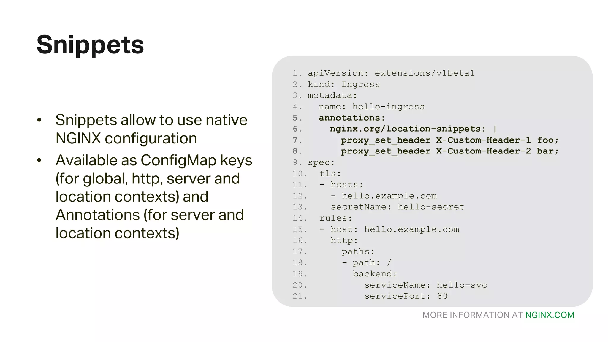 MORE INFORMATION AT NGINX.COM Snippets 1. apiVersion: extensions/v1beta1 2. kind: Ingress 3. metadata: 4. name: hello-ingress 5. annotations: 6. nginx.org/location-snippets: | 7. proxy_set_header X-Custom-Header-1 foo; 8. proxy_set_header X-Custom-Header-2 bar; 9. spec: 10. tls: 11. - hosts: 12. - hello.example.com 13. secretName: hello-secret 14. rules: 15. - host: hello.example.com 16. http: 17. paths: 18. - path: / 19. backend: 20. serviceName: hello-svc 21. servicePort: 80 • Snippets allow to use native NGINX configuration • Available as ConfigMap keys (for global, http, server and location contexts) and Annotations (for server and location contexts) 