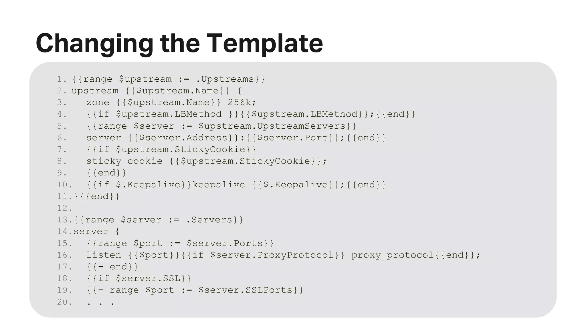 MORE INFORMATION AT NGINX.COM Changing the Template 1. {{range $upstream := .Upstreams}} 2. upstream {{$upstream.Name}} { 3. zone {{$upstream.Name}} 256k; 4. {{if $upstream.LBMethod }}{{$upstream.LBMethod}};{{end}} 5. {{range $server := $upstream.UpstreamServers}} 6. server {{$server.Address}}:{{$server.Port}};{{end}} 7. {{if $upstream.StickyCookie}} 8. sticky cookie {{$upstream.StickyCookie}}; 9. {{end}} 10. {{if $.Keepalive}}keepalive {{$.Keepalive}};{{end}} 11.}{{end}} 12. 13.{{range $server := .Servers}} 14.server { 15. {{range $port := $server.Ports}} 16. listen {{$port}}{{if $server.ProxyProtocol}} proxy_protocol{{end}}; 17. {{- end}} 18. {{if $server.SSL}} 19. {{- range $port := $server.SSLPorts}} 20. . . . 