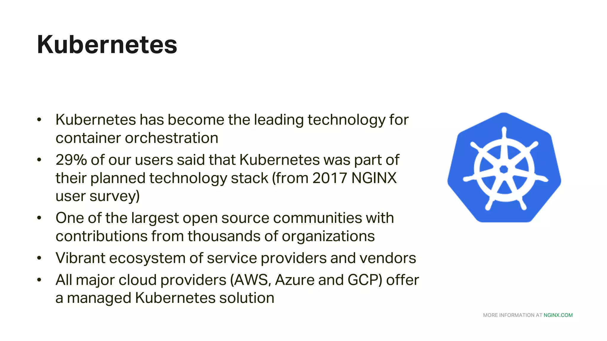 MORE INFORMATION AT NGINX.COM Kubernetes • Kubernetes has become the leading technology for container orchestration • 29% of our users said that Kubernetes was part of their planned technology stack (from 2017 NGINX user survey) • One of the largest open source communities with contributions from thousands of organizations • Vibrant ecosystem of service providers and vendors • All major cloud providers (AWS, Azure and GCP) offer a managed Kubernetes solution 