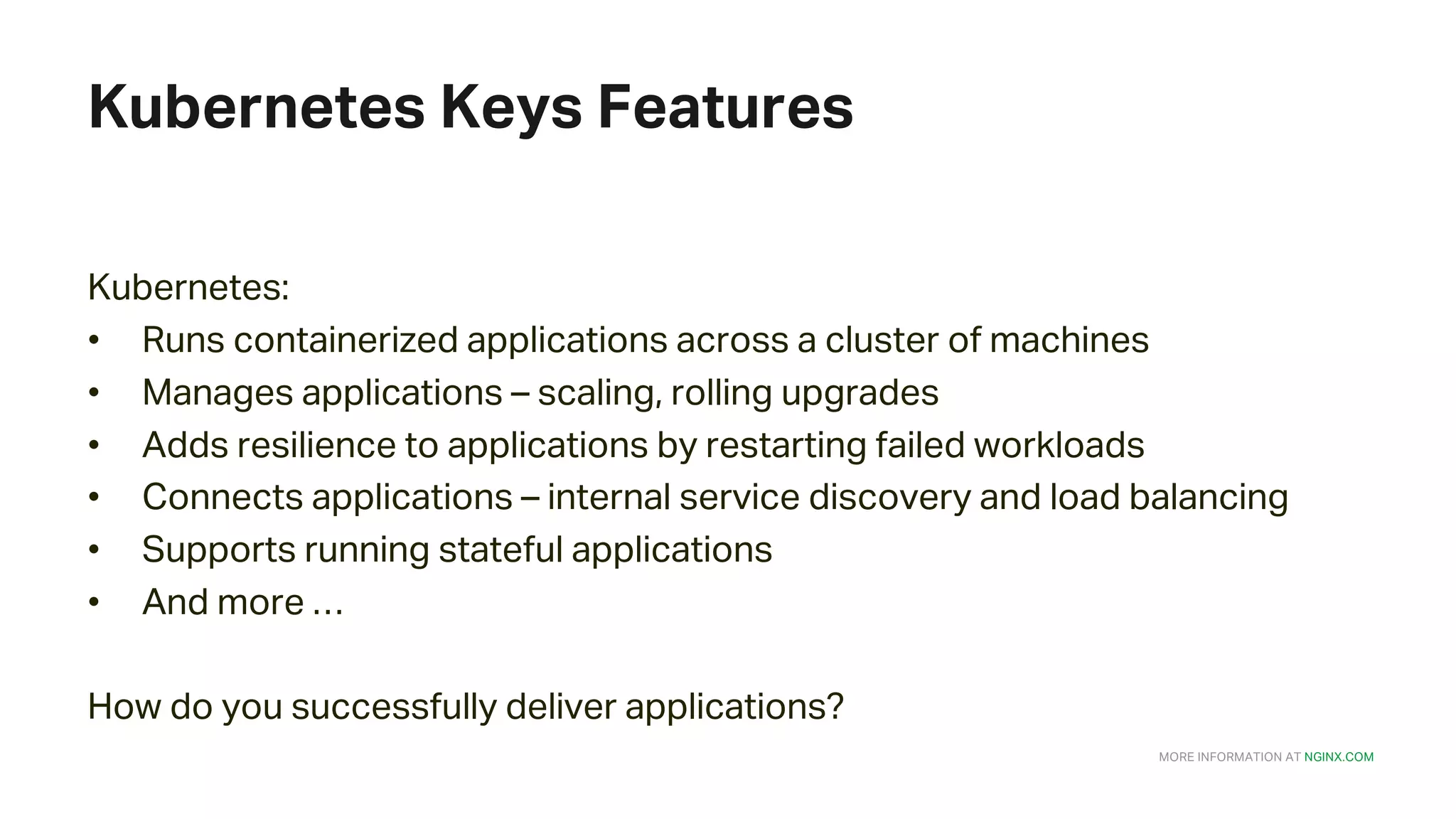 MORE INFORMATION AT NGINX.COM Kubernetes Keys Features Kubernetes: • Runs containerized applications across a cluster of machines • Manages applications – scaling, rolling upgrades • Adds resilience to applications by restarting failed workloads • Connects applications – internal service discovery and load balancing • Supports running stateful applications • And more … How do you successfully deliver applications? 