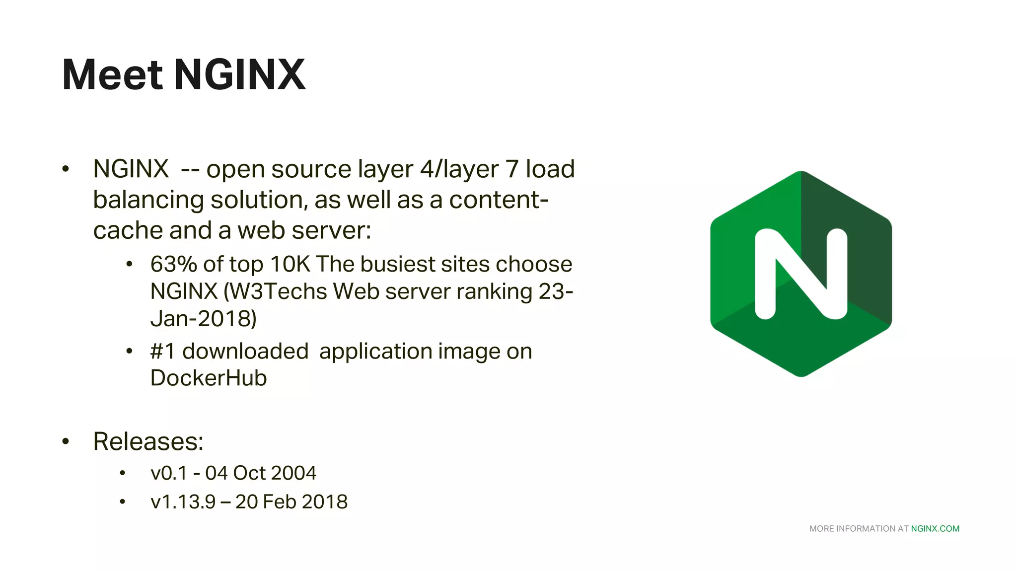 MORE INFORMATION AT NGINX.COM Meet NGINX • NGINX -- open source layer 4/layer 7 load balancing solution, as well as a content- cache and a web server: • 63% of top 10K The busiest sites choose NGINX (W3Techs Web server ranking 23- Jan-2018) • #1 downloaded application image on DockerHub • Releases: • v0.1 - 04 Oct 2004 • v1.13.9 – 20 Feb 2018 