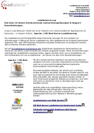 Loadbalancer.org GmbH
Alt Pempelfort 2
40211 Düsseldorf
Telefon: 0221 9793 7203
eMail: vertrieb@loadbalancer.org
Web: de.loadbalancer.org
Loadbalancer.org
Seit über 10 Jahren bahnbrechende Lastverteilungslösungen & Support-
Dienstleistungen.
Unsere Load Balancer helfen bei einer Vielzahl von unterschiedlichen Applikationen &
Szenarios - in diesem Artikel: Apache / IIS Web Server Loadbalancing
Die Loadbalancer.org Produktpalette bietet zahlreiche Lösungen für eine Vielzahl von
Anforderungen in Bezug auf Server Loadbalancing. Alle Loadbalancer.org Produkte lastverteilen
jedwelche TCP- oder UDP-basierten Protokolle und jedes Geräte kann so konfiguriert werden,
daß es mehrere Dienste lastverteilt.
Die auf de.loadbalancer.org/solutions.php aufgeführten Applikationen demonstrieren die
Szenarios, bei denen unsere Produkte am meisten eingesetzt werden. Wenn Sie Anforderungen
außerhalb der aufgeführten Lösungen haben, zögern Sie bitte nicht, uns zu kontaktieren um
Ihre Infrastruktur mit uns zu besprechen - wir freuen uns über Ihre Herausforderungen!
Apache / IIS Web
Servers
Mit dem kontinuierlichen Wachstum der eKommerz-Branche
verlassen sich mehr und mehr Unternehmen auf Ihre Websites
wenn es um eine erste Kontaktaufnahme & generelle
Kommunikation ihren Kunden geht.
Eine leistungsstarke Website, die schnell und zuverlässig
Inhalte darstellt & vermittelt und dadurch Kunden gewinnt und
auch hält ist essentiell für den Erfolg & die Konkurrenzfähigkeit
Ihres eGechäfts. Nur wenige potentielle Kunden werden zu
einer frustrierend langsamen Website zurückkehren, erst recht
nicht wenn es obendrein noch zu Verzögerungen oder gar
Ausfällen kommt.
Deshalb sollte eine regelmäßige Leistungsprüfung immer
Bestandteil der Web-Infrastruktur Planung und
Implementierung sein, und dann eventuell eine
Leistungsoptimierung Ihrer Website in Betracht gezogen
werden.
Loadbalancing von Web Servern
IIS Web Server Loadbalancing Deployment Guide
Fallstudie Universität Eindhoven Web Server
Loadbalancing
 