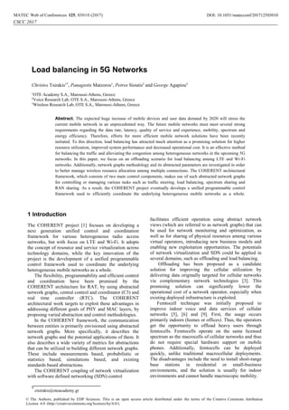 *
ctsirakis@oteacademy.gr
Load balancing in 5G Networks
Christos Tsirakis1*
, Panagiotis Matzoros1
, Petros Sioutis2
and George Agapiou3
1
OTE Academy S.A., Maroussi-Athens, Greece
2
Voice Research Lab, OTE S.A., Maroussi-Athens, Greece
3
Wireless Research Lab, OTE S.A., Maroussi-Athens, Greece
Abstract. The expected huge increase of mobile devices and user data demand by 2020 will stress the
current mobile network in an unprecedented way. The future mobile networks must meet several strong
requirements regarding the data rate, latency, quality of service and experience, mobility, spectrum and
energy efficiency. Therefore, efforts for more efficient mobile network solutions have been recently
initiated. To this direction, load balancing has attracted much attention as a promising solution for higher
resource utilization, improved system performance and decreased operational cost. It is an effective method
for balancing the traffic and alleviating the congestion among heterogeneous networks in the upcoming 5G
networks. In this paper, we focus on an offloading scenario for load balancing among LTE and Wi-Fi
networks. Additionally, network graphs methodology and its abstracted parameters are investigated in order
to better manage wireless resource allocation among multiple connections. The COHERENT architectural
framework, which consists of two main control components, makes use of such abstracted network graphs
for controlling or managing various tasks such as traffic steering, load balancing, spectrum sharing and
RAN sharing. As a result, the COHERENT project eventually develops a unified programmable control
framework used to efficiently coordinate the underlying heterogeneous mobile networks as a whole.
1 Introduction
The COHERENT project [1] focuses on developing a
next generation unified control and coordination
framework for various heterogeneous radio access
networks, but with focus on LTE and Wi-Fi. It adopts
the concept of resource and service virtualization across
technology domains, while the key innovation of the
project is the development of a unified programmable
control framework used to coordinate the underlying
heterogeneous mobile networks as a whole.
The flexibility, programmability and efficient control
and coordination have been promised by the
COHERENT architecture for RAT, by using abstracted
network graphs, central control and coordinator (C3) and
real time controller (RTC). The COHERENT
architectural work targets to exploit these advantages in
addressing different goals of PHY and MAC layers, by
proposing varied abstraction and control methodologies.
In the COHERENT framework, the communication
between entities is primarily envisioned using abstracted
network graphs. More specifically, it describes the
network graphs and the potential applications of them. It
also describes a wide variety of metrics for abstractions
that can be utilized in building different network graphs.
These include measurements based, probabilistic or
statistics based, simulations based, and existing
standards based abstractions.
The COHERENT coupling of network virtualization
with software defined networking (SDN) control
facilitates efficient operation using abstract network
views (which are referred to as network graphs) that can
be used for network monitoring and optimization, as
well as for sharing of physical resources among various
virtual operators, introducing new business models and
enabling new exploitation opportunities. The potentials
of network virtualization and SDN could be applied in
several domains, such as offloading and load balancing.
Offloading has been proposed as a candidate
solution for improving the cellular utilization by
delivering data originally targeted for cellular networks
via complementary network technologies [3]. This
promising solution can significantly lower the
operational cost of a network operator, especially when
existing deployed infrastructure is exploited.
Femtocell technique was initially proposed to
improve indoor voice and data services of cellular
networks [5], [6] and [9]. First, the usage occurs
primarily indoors (homes or offices). Thus, the operators
get the opportunity to offload heavy users through
femtocells. Femtocells operate on the same licensed
spectrum as the macrocells of cellular networks and thus
do not require special hardware support on mobile
phones. Additionally, femtocells can be deployed
quickly, unlike traditional macrocellular deployments.
The disadvantages include the need to install short-range
base stations in residential or small-business
environments, and the solution is usually for indoor
environments and cannot handle macroscopic mobility.
DOI: 10.1051/, 03010 (2017) 712501MATEC Web of Conferences 25 matecconf/201
CSCC 2017
3010
© The Authors, published by EDP Sciences. This is an open access article distributed under the terms of the Creative Commons Attribution
License 4.0 (http://creativecommons.org/licenses/by/4.0/).
 