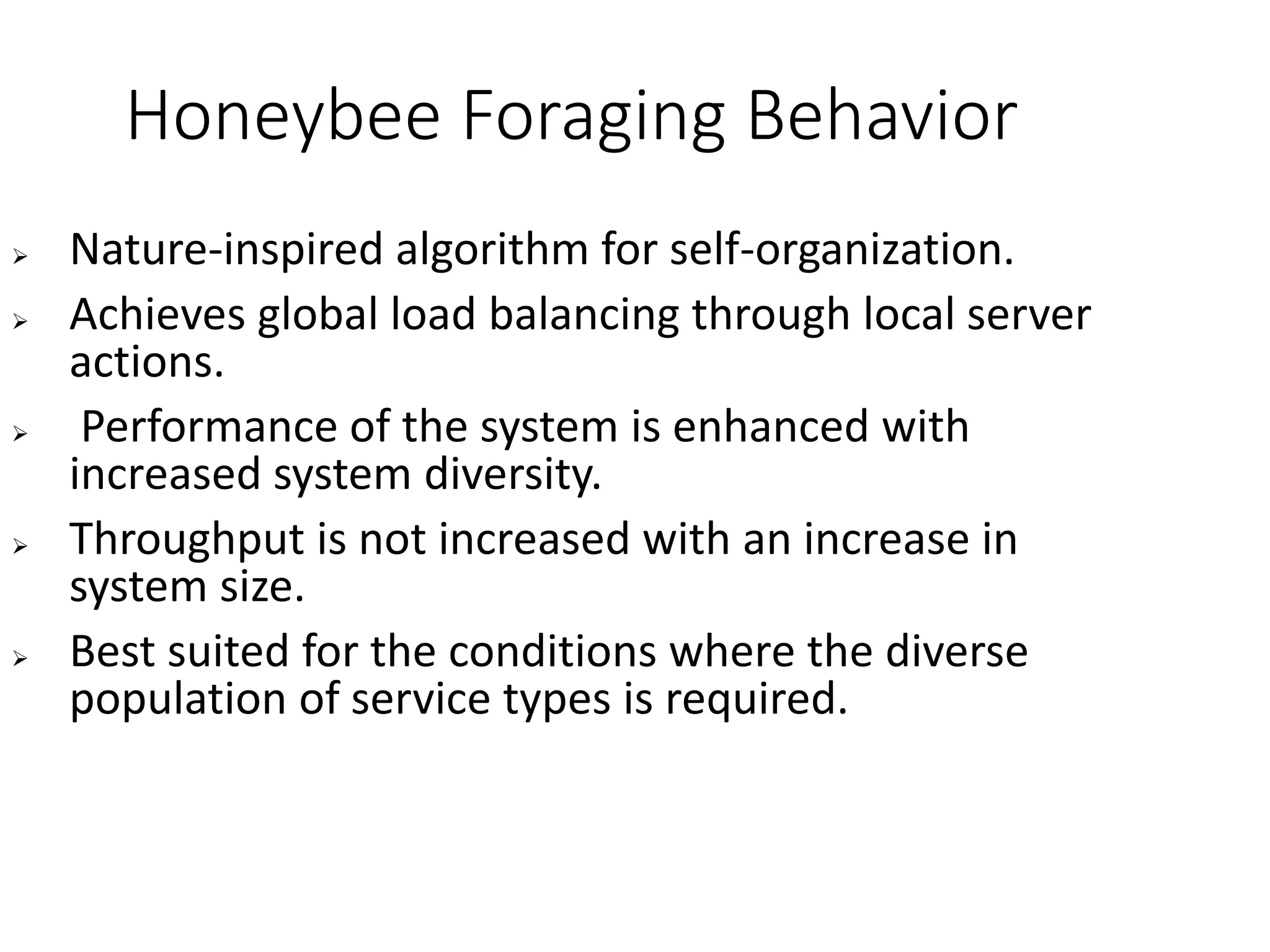 Honeybee Foraging Behavior
 Nature-inspired algorithm for self-organization.
 Achieves global load balancing through local server
actions.
 Performance of the system is enhanced with
increased system diversity.
 Throughput is not increased with an increase in
system size.
 Best suited for the conditions where the diverse
population of service types is required.
 