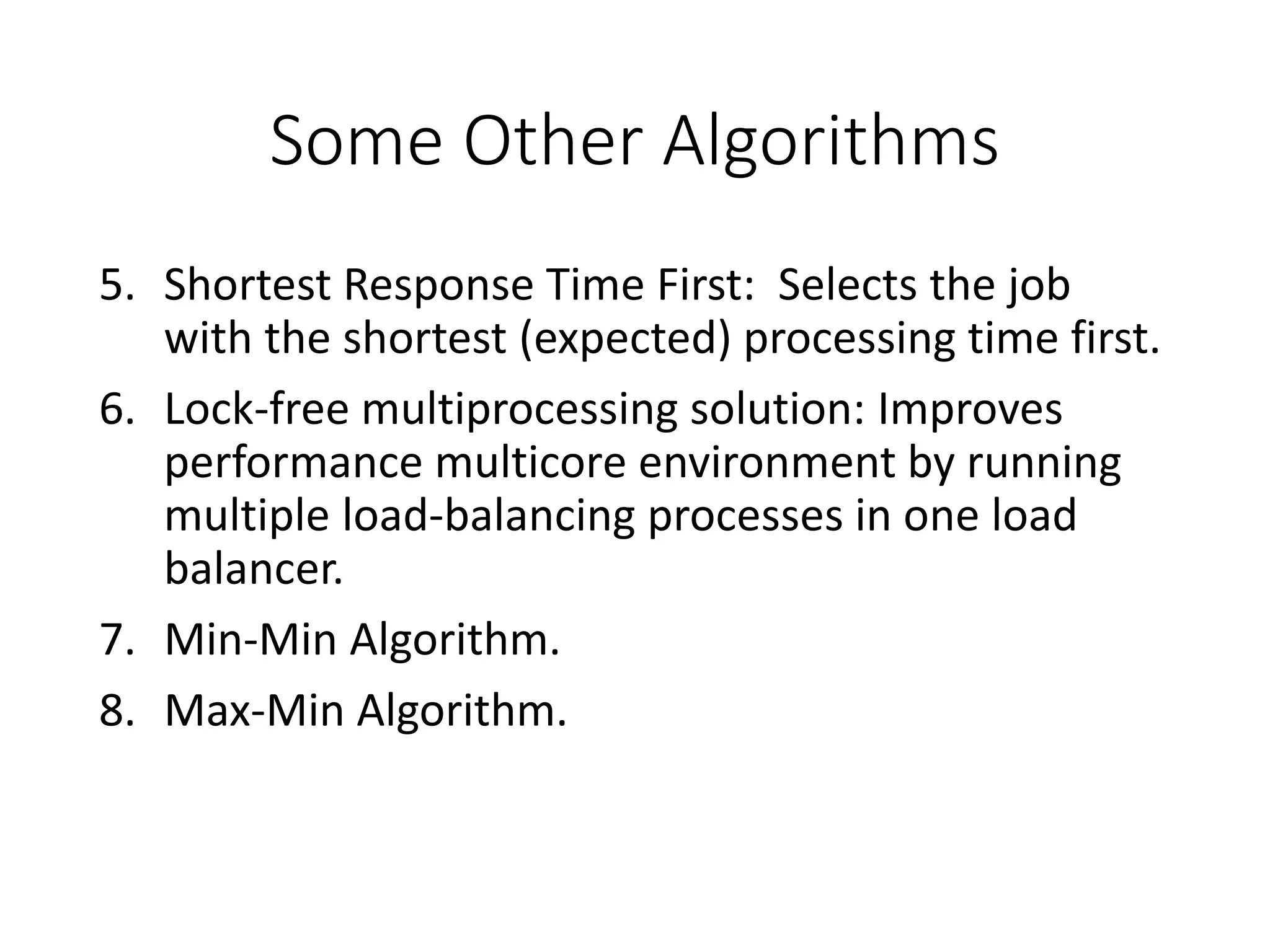 Some Other Algorithms
5. Shortest Response Time First: Selects the job
with the shortest (expected) processing time first.
6. Lock-free multiprocessing solution: Improves
performance multicore environment by running
multiple load-balancing processes in one load
balancer.
7. Min-Min Algorithm.
8. Max-Min Algorithm.
 