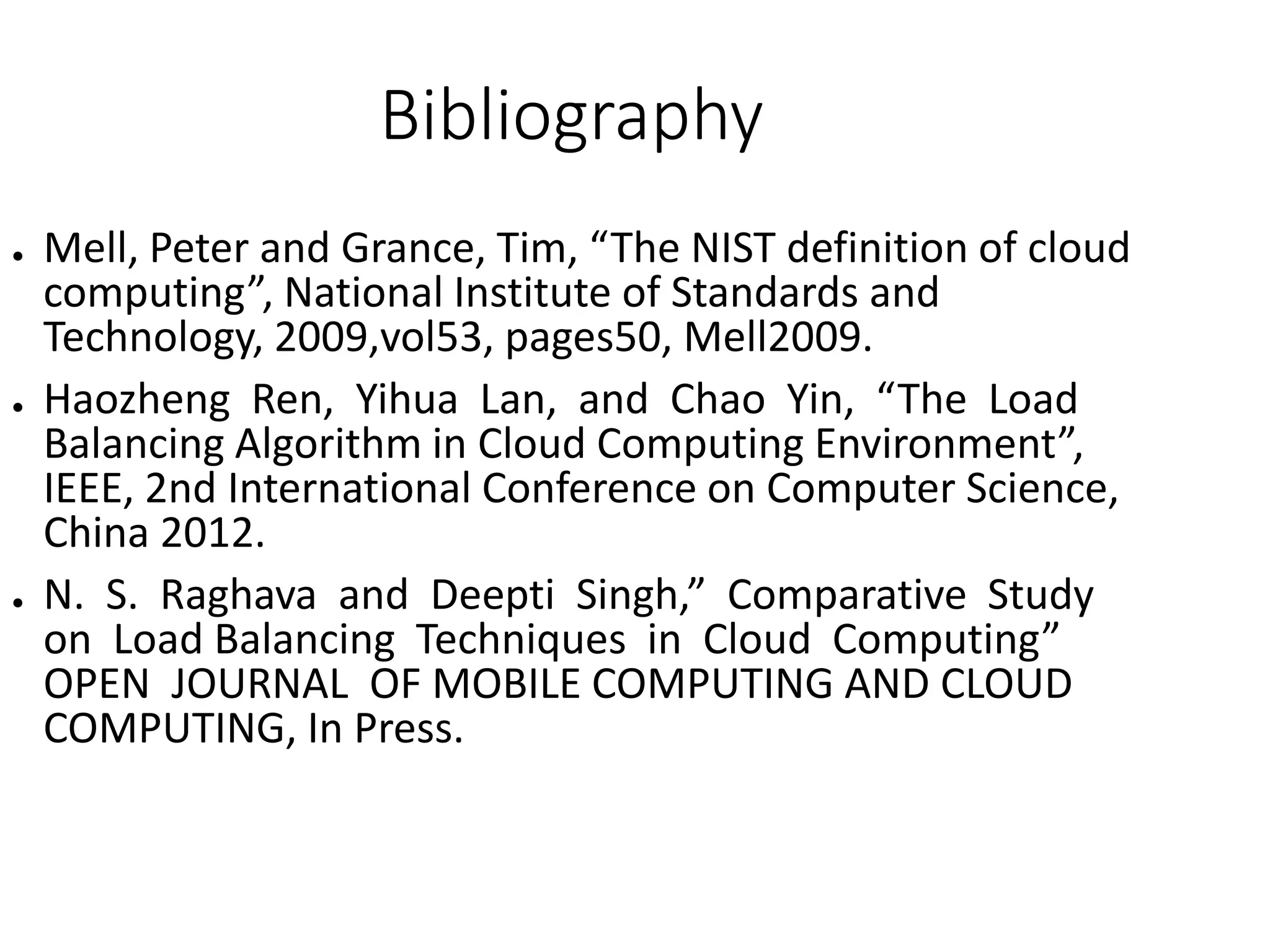 Bibliography
● Mell, Peter and Grance, Tim, “The NIST definition of cloud
computing”, National Institute of Standards and
Technology, 2009,vol53, pages50, Mell2009.
● Haozheng Ren, Yihua Lan, and Chao Yin, “The Load
Balancing Algorithm in Cloud Computing Environment”,
IEEE, 2nd International Conference on Computer Science,
China 2012.
● N. S. Raghava and Deepti Singh,” Comparative Study
on Load Balancing Techniques in Cloud Computing”
OPEN JOURNAL OF MOBILE COMPUTING AND CLOUD
COMPUTING, In Press.
 