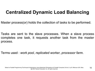 Slides for Parallel Programming Techniques & Applications Using Networked Workstations & Parallel Computers 2nd ed., by B. Wilkinson & M. Allen,
@ 2004 Pearson Education Inc. All rights reserved.
10
Centralized Dynamic Load Balancing
Master process(or) holds the collection of tasks to be performed.
Tasks are sent to the slave processes. When a slave process
completes one task, it requests another task from the master
process.
Terms used : work pool, replicated worker, processor farm.
 