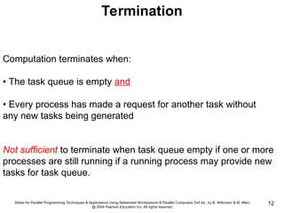 Slides for Parallel Programming Techniques & Applications Using Networked Workstations & Parallel Computers 2nd ed., by B. Wilkinson & M. Allen,
@ 2004 Pearson Education Inc. All rights reserved.
12
Termination
Computation terminates when:
• The task queue is empty and
• Every process has made a request for another task without
any new tasks being generated
Not sufficient to terminate when task queue empty if one or more
processes are still running if a running process may provide new
tasks for task queue.
 