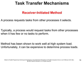 Slides for Parallel Programming Techniques & Applications Using Networked Workstations & Parallel Computers 2nd ed., by B. Wilkinson & M. Allen,
@ 2004 Pearson Education Inc. All rights reserved.
15
Task Transfer Mechanisms
Receiver-Initiated Method
A process requests tasks from other processes it selects.
Typically, a process would request tasks from other processes
when it has few or no tasks to perform.
Method has been shown to work well at high system load.
Unfortunately, it can be expensive to determine process loads.
 