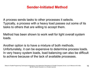 Slides for Parallel Programming Techniques & Applications Using Networked Workstations & Parallel Computers 2nd ed., by B. Wilkinson & M. Allen,
@ 2004 Pearson Education Inc. All rights reserved.
16
Sender-Initiated Method
A process sends tasks to other processes it selects.
Typically, a process with a heavy load passes out some of its
tasks to others that are willing to accept them.
Method has been shown to work well for light overall system
loads.
Another option is to have a mixture of both methods.
Unfortunately, it can be expensive to determine process loads.
In very heavy system loads, load balancing can also be difficult
to achieve because of the lack of available processes.
 
