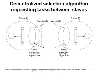 Slides for Parallel Programming Techniques & Applications Using Networked Workstations & Parallel Computers 2nd ed., by B. Wilkinson & M. Allen,
@ 2004 Pearson Education Inc. All rights reserved.
17
Decentralized selection algorithm
requesting tasks between slaves
 