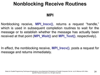Slides for Parallel Programming Techniques & Applications Using Networked Workstations & Parallel Computers 2nd ed., by B. Wilkinson & M. Allen,
@ 2004 Pearson Education Inc. All rights reserved.
24
Nonblocking Receive Routines
MPI
Nonblocking receive, MPI_Irecv(), returns a request “handle,”
which is used in subsequent completion routines to wait for the
message or to establish whether the message has actually been
received at that point (MPI_Wait() and MPI_Test(), respectively).
In effect, the nonblocking receive, MPI_Irecv(), posts a request for
message and returns immediately.
 