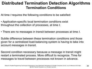 Slides for Parallel Programming Techniques & Applications Using Networked Workstations & Parallel Computers 2nd ed., by B. Wilkinson & M. Allen,
@ 2004 Pearson Education Inc. All rights reserved.
26
Distributed Termination Detection Algorithms
Termination Conditions
At time t requires the following conditions to be satisfied:
• Application-specific local termination conditions exist
throughout the collection of processes, at time t.
• There are no messages in transit between processes at time t.
Subtle difference between these termination conditions and those
given for a centralized load-balancing system is having to take into
account messages in transit.
Second condition necessary because a message in transit might
restart a terminated process. More difficult to recognize. Time for
messages to travel between processes not known in advance.
 