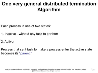 Slides for Parallel Programming Techniques & Applications Using Networked Workstations & Parallel Computers 2nd ed., by B. Wilkinson & M. Allen,
@ 2004 Pearson Education Inc. All rights reserved.
27
One very general distributed termination
Algorithm
Each process in one of two states:
1. Inactive - without any task to perform
2. Active
Process that sent task to make a process enter the active state
becomes its “parent.”
 