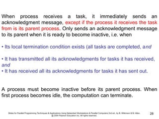Slides for Parallel Programming Techniques & Applications Using Networked Workstations & Parallel Computers 2nd ed., by B. Wilkinson & M. Allen,
@ 2004 Pearson Education Inc. All rights reserved.
28
When process receives a task, it immediately sends an
acknowledgment message, except if the process it receives the task
from is its parent process. Only sends an acknowledgment message
to its parent when it is ready to become inactive, i.e. when
• Its local termination condition exists (all tasks are completed, and
• It has transmitted all its acknowledgments for tasks it has received,
and
• It has received all its acknowledgments for tasks it has sent out.
A process must become inactive before its parent process. When
first process becomes idle, the computation can terminate.
 