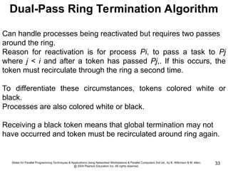 Slides for Parallel Programming Techniques & Applications Using Networked Workstations & Parallel Computers 2nd ed., by B. Wilkinson & M. Allen,
@ 2004 Pearson Education Inc. All rights reserved.
33
Dual-Pass Ring Termination Algorithm
Can handle processes being reactivated but requires two passes
around the ring.
Reason for reactivation is for process Pi, to pass a task to Pj
where j < i and after a token has passed Pj,. If this occurs, the
token must recirculate through the ring a second time.
To differentiate these circumstances, tokens colored white or
black.
Processes are also colored white or black.
Receiving a black token means that global termination may not
have occurred and token must be recirculated around ring again.
 