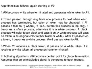 Slides for Parallel Programming Techniques & Applications Using Networked Workstations & Parallel Computers 2nd ed., by B. Wilkinson & M. Allen,
@ 2004 Pearson Education Inc. All rights reserved.
34
Algorithm is as follows, again starting at P0:
1.P0 becomes white when terminated and generates white token to P1.
2.Token passed through ring from one process to next when each
process has terminated, but color of token may be changed. If Pi
passes a task to Pj where j < i (i.e., before this process in the ring), it
becomes a black process; otherwise it is a white process. A black
process will color token black and pass it on. A white process will pass
on token in its original color (either black or white). After Pi passed on
a token, it becomes a white process. Pn-1 passes token to P0.
3.When P0 receives a black token, it passes on a white token; if it
receives a white token, all processes have terminated.
In both ring algorithms, P0 becomes central point for global termination.
Assumes that an acknowledge signal is generated to each request.
 