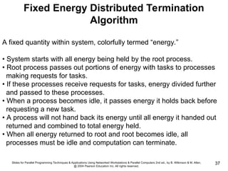 Slides for Parallel Programming Techniques & Applications Using Networked Workstations & Parallel Computers 2nd ed., by B. Wilkinson & M. Allen,
@ 2004 Pearson Education Inc. All rights reserved.
37
Fixed Energy Distributed Termination
Algorithm
A fixed quantity within system, colorfully termed “energy.”
• System starts with all energy being held by the root process.
• Root process passes out portions of energy with tasks to processes
making requests for tasks.
• If these processes receive requests for tasks, energy divided further
and passed to these processes.
• When a process becomes idle, it passes energy it holds back before
requesting a new task.
• A process will not hand back its energy until all energy it handed out
returned and combined to total energy held.
• When all energy returned to root and root becomes idle, all
processes must be idle and computation can terminate.
 