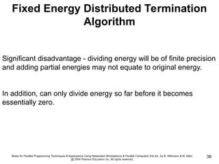 Slides for Parallel Programming Techniques & Applications Using Networked Workstations & Parallel Computers 2nd ed., by B. Wilkinson & M. Allen,
@ 2004 Pearson Education Inc. All rights reserved.
38
Fixed Energy Distributed Termination
Algorithm
Significant disadvantage - dividing energy will be of finite precision
and adding partial energies may not equate to original energy.
In addition, can only divide energy so far before it becomes
essentially zero.
 