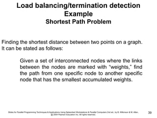 Slides for Parallel Programming Techniques & Applications Using Networked Workstations & Parallel Computers 2nd ed., by B. Wilkinson & M. Allen,
@ 2004 Pearson Education Inc. All rights reserved.
39
Load balancing/termination detection
Example
Shortest Path Problem
Finding the shortest distance between two points on a graph.
It can be stated as follows:
Given a set of interconnected nodes where the links
between the nodes are marked with “weights,” find
the path from one specific node to another specific
node that has the smallest accumulated weights.
 