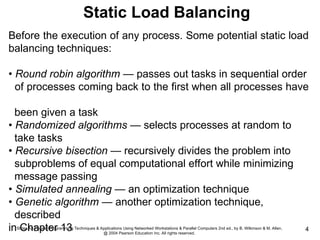 Slides for Parallel Programming Techniques & Applications Using Networked Workstations & Parallel Computers 2nd ed., by B. Wilkinson & M. Allen,
@ 2004 Pearson Education Inc. All rights reserved.
4
Before the execution of any process. Some potential static load
balancing techniques:
• Round robin algorithm — passes out tasks in sequential order
of processes coming back to the first when all processes have
been given a task
• Randomized algorithms — selects processes at random to
take tasks
• Recursive bisection — recursively divides the problem into
subproblems of equal computational effort while minimizing
message passing
• Simulated annealing — an optimization technique
• Genetic algorithm — another optimization technique,
described
in Chapter 13
Static Load Balancing
 