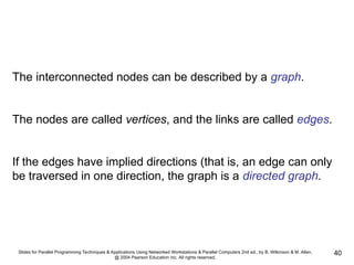 Slides for Parallel Programming Techniques & Applications Using Networked Workstations & Parallel Computers 2nd ed., by B. Wilkinson & M. Allen,
@ 2004 Pearson Education Inc. All rights reserved.
40
The interconnected nodes can be described by a graph.
The nodes are called vertices, and the links are called edges.
If the edges have implied directions (that is, an edge can only
be traversed in one direction, the graph is a directed graph.
 