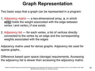 Slides for Parallel Programming Techniques & Applications Using Networked Workstations & Parallel Computers 2nd ed., by B. Wilkinson & M. Allen,
@ 2004 Pearson Education Inc. All rights reserved.
44
Graph Representation
Two basic ways that a graph can be represented in a program:
1. Adjacency matrix — a two-dimensional array, a, in which
a[i][j] holds the weight associated with the edge between
vertex i and vertex j if one exists
2. Adjacency list — for each vertex, a list of vertices directly
connected to the vertex by an edge and the corresponding
weights associated with the edges
Adjacency matrix used for dense graphs. Adjacency list used for
sparse graphs.
Difference based upon space (storage) requirements. Accessing
the adjacency list is slower than accessing the adjacency matrix.
 