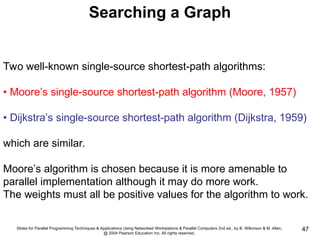 Slides for Parallel Programming Techniques & Applications Using Networked Workstations & Parallel Computers 2nd ed., by B. Wilkinson & M. Allen,
@ 2004 Pearson Education Inc. All rights reserved.
47
Searching a Graph
Two well-known single-source shortest-path algorithms:
• Moore’s single-source shortest-path algorithm (Moore, 1957)
• Dijkstra’s single-source shortest-path algorithm (Dijkstra, 1959)
which are similar.
Moore’s algorithm is chosen because it is more amenable to
parallel implementation although it may do more work.
The weights must all be positive values for the algorithm to work.
 