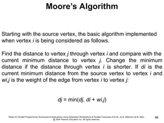 Slides for Parallel Programming Techniques & Applications Using Networked Workstations & Parallel Computers 2nd ed., by B. Wilkinson & M. Allen,
@ 2004 Pearson Education Inc. All rights reserved.
48
Moore’s Algorithm
Starting with the source vertex, the basic algorithm implemented
when vertex i is being considered as follows.
Find the distance to vertex j through vertex i and compare with the
current minimum distance to vertex j. Change the minimum
distance if the distance through vertex i is shorter. If di is the
current minimum distance from the source vertex to vertex i and
wi,j is the weight of the edge from vertex i to vertex j:
dj = min(dj, di + wi,j)
 