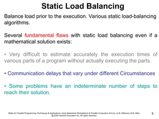 Slides for Parallel Programming Techniques & Applications Using Networked Workstations & Parallel Computers 2nd ed., by B. Wilkinson & M. Allen,
@ 2004 Pearson Education Inc. All rights reserved.
5
Balance load prior to the execution. Various static load-balancing
algorithms.
Several fundamental flaws with static load balancing even if a
mathematical solution exists:
• Very difficult to estimate accurately the execution times of
various parts of a program without actually executing the parts.
• Communication delays that vary under different Circumstances
• Some problems have an indeterminate number of steps to
reach their solution.
Static Load Balancing
 