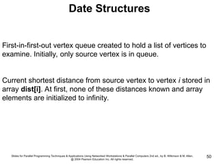 Slides for Parallel Programming Techniques & Applications Using Networked Workstations & Parallel Computers 2nd ed., by B. Wilkinson & M. Allen,
@ 2004 Pearson Education Inc. All rights reserved.
50
Date Structures
First-in-first-out vertex queue created to hold a list of vertices to
examine. Initially, only source vertex is in queue.
Current shortest distance from source vertex to vertex i stored in
array dist[i]. At first, none of these distances known and array
elements are initialized to infinity.
 