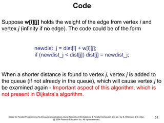 Slides for Parallel Programming Techniques & Applications Using Networked Workstations & Parallel Computers 2nd ed., by B. Wilkinson & M. Allen,
@ 2004 Pearson Education Inc. All rights reserved.
51
Code
Suppose w[i][j] holds the weight of the edge from vertex i and
vertex j (infinity if no edge). The code could be of the form
newdist_j = dist[i] + w[i][j];
if (newdist_j < dist[j]) dist[j] = newdist_j;
When a shorter distance is found to vertex j, vertex j is added to
the queue (if not already in the queue), which will cause vertex j to
be examined again - Important aspect of this algorithm, which is
not present in Dijkstra’s algorithm.
 