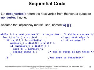 Slides for Parallel Programming Techniques & Applications Using Networked Workstations & Parallel Computers 2nd ed., by B. Wilkinson & M. Allen,
@ 2004 Pearson Education Inc. All rights reserved.
58
Sequential Code
Let next_vertex() return the next vertex from the vertex queue or
no_vertex if none.
Assume that adjacency matrix used, named w[ ][ ].
 