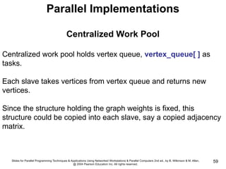 Slides for Parallel Programming Techniques & Applications Using Networked Workstations & Parallel Computers 2nd ed., by B. Wilkinson & M. Allen,
@ 2004 Pearson Education Inc. All rights reserved.
59
Parallel Implementations
Centralized Work Pool
Centralized work pool holds vertex queue, vertex_queue[ ] as
tasks.
Each slave takes vertices from vertex queue and returns new
vertices.
Since the structure holding the graph weights is fixed, this
structure could be copied into each slave, say a copied adjacency
matrix.
 
